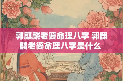 郭麒麟老婆命理八字 郭麒麟老婆命理八字是什么 郭麒麟老婆命理八字 郭麒麟老婆命理八字是什么