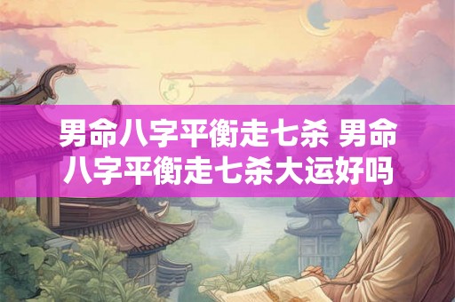 男命八字平衡走七杀 男命八字平衡走七杀大运好吗 男命八字平衡走七杀 男命八字平衡走七杀大运好吗