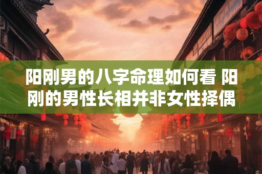 阳刚男的八字命理如何看 阳刚的男性长相并非女性择偶标准 阳刚男的八字命理如何看 阳刚的男性长相并非女性择偶标准