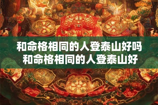 和命格相同的人登泰山好吗 和命格相同的人登泰山好吗女生