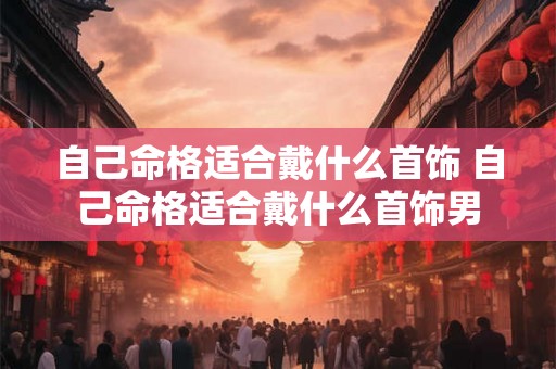 自己命格适合戴什么首饰 自己命格适合戴什么首饰男