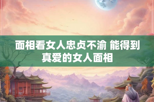 面相看女人忠贞不渝 能得到真爱的女人面相 面相看女人忠贞不渝 能得到真爱的女人面相