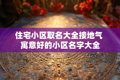 住宅小区取名大全接地气 寓意好的小区名字大全 住宅小区取名大全接地气 寓意好的小区名字大全