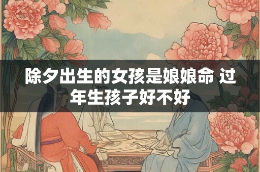 除夕出生的女孩是娘娘命 过年生孩子好不好 除夕出生的女孩是娘娘命 过年生孩子好不好