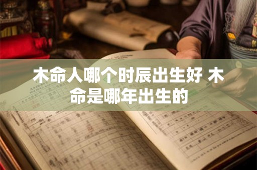 木命人哪个时辰出生好 木命是哪年出生的 木命人哪个时辰出生好 木命是哪年出生的