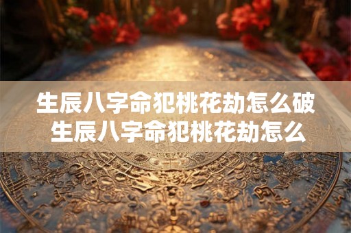 生辰八字命犯桃花劫怎么破 生辰八字命犯桃花劫怎么破解的