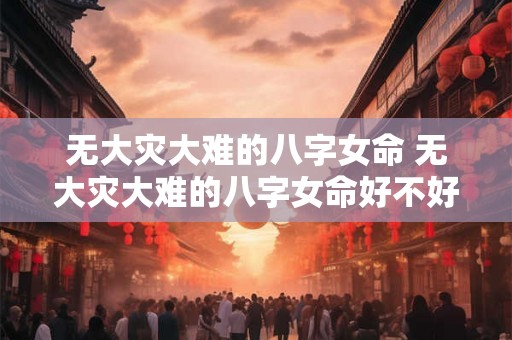 无大灾大难的八字女命 无大灾大难的八字女命好不好 无大灾大难的八字女命 无大灾大难的八字女命好不好