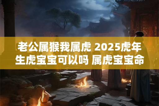 老公属猴我属虎 2025虎年生虎宝宝可以吗 属虎宝宝命好不好 老公属猴我属虎 2025虎年生虎宝宝可以吗 属虎宝宝命好不好