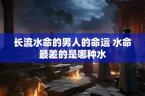 长流水命的男人的命运 水命最差的是哪种水 长流水命的男人的命运 水命最差的是哪种水