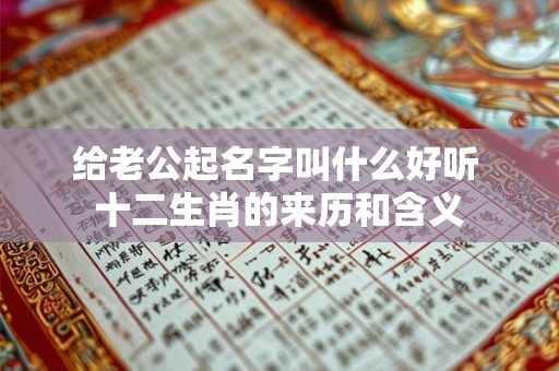 给老公起名字叫什么好听 十二生肖的来历和含义 给老公起名字叫什么好听 十二生肖的来历和含义