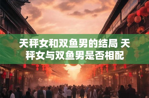 天秤女和双鱼男的结局 天秤女与双鱼男是否相配 天秤女和双鱼男的结局 天秤女与双鱼男是否相配