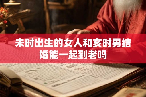 未时出生的女人和亥时男结婚能一起到老吗 未时出生的女人和亥时男结婚能一起到老吗