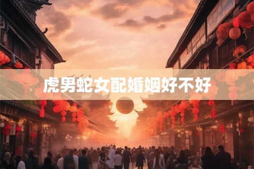 虎男蛇女配婚姻好不好 虎男蛇女配婚姻好不好