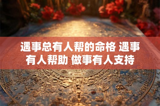 遇事总有人帮的命格 遇事有人帮助 做事有人支持