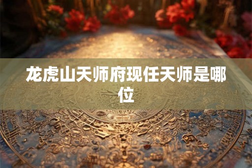 龙虎山天师府现任天师是哪位 龙虎山天师府现任天师是哪位
