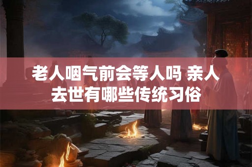 老人咽气前会等人吗 亲人去世有哪些传统习俗 老人咽气前会等人吗 亲人去世有哪些传统习俗