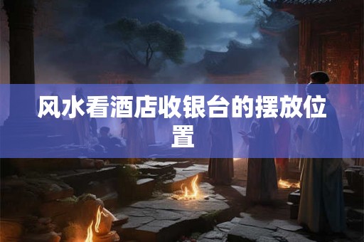 风水看酒店收银台的摆放位置 风水看酒店收银台的摆放位置