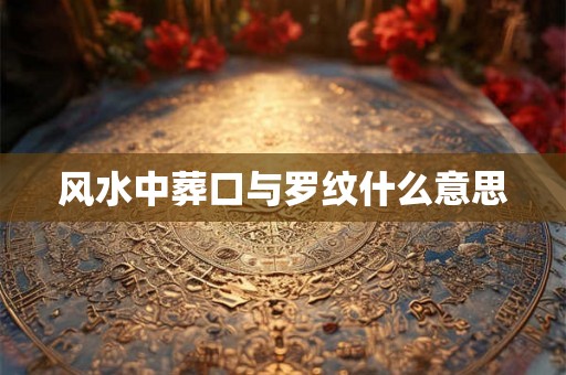 风水中葬口与罗纹什么意思 风水中葬口与罗纹什么意思