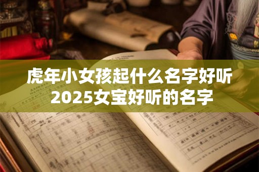 虎年小女孩起什么名字好听 2025女宝好听的名字 虎年小女孩起什么名字好听 2025女宝好听的名字
