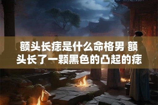 额头长痣是什么命格男 额头长了一颗黑色的凸起的痣 额头长痣是什么命格男 额头长了一颗黑色的凸起的痣