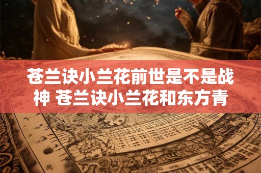 苍兰诀小兰花前世是不是战神 苍兰诀小兰花和东方青苍