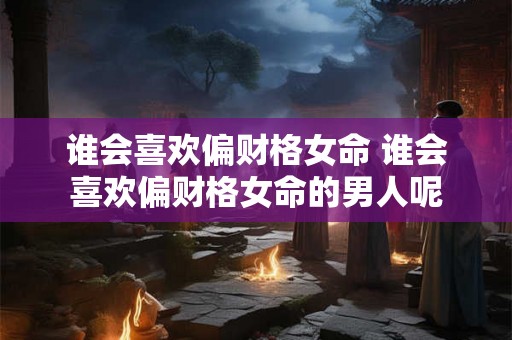 谁会喜欢偏财格女命 谁会喜欢偏财格女命的男人呢 谁会喜欢偏财格女命 谁会喜欢偏财格女命的男人呢