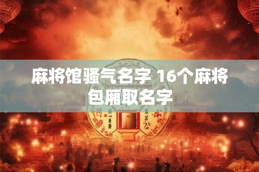 麻将馆骚气名字 16个麻将包厢取名字