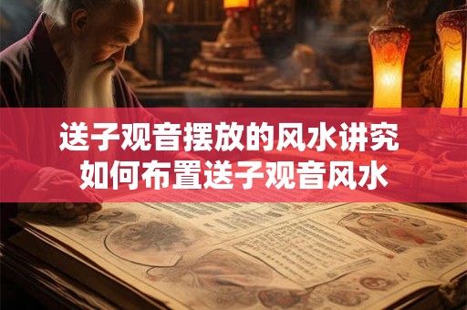 送子观音摆放的风水讲究 如何布置送子观音风水 送子观音摆放的风水讲究 如何布置送子观音风水