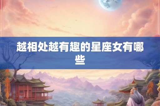 越相处越有趣的星座女有哪些 越相处越有趣的星座女有哪些