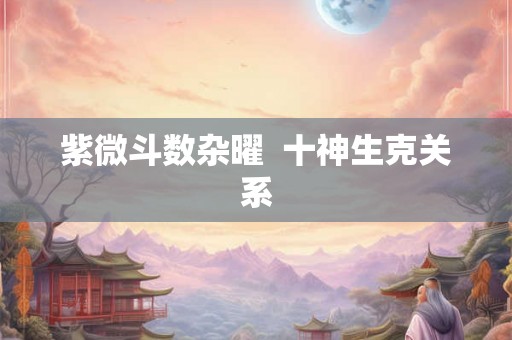 紫微斗数杂曜 十神生克关系 紫微斗数杂曜 十神生克关系