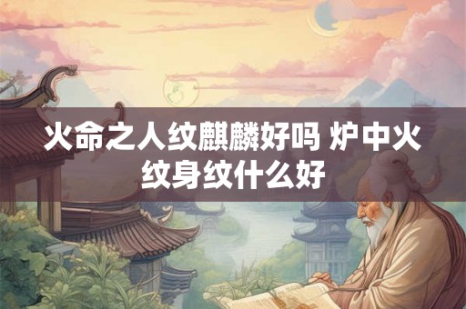 火命之人纹麒麟好吗 炉中火纹身纹什么好 火命之人纹麒麟好吗 炉中火纹身纹什么好