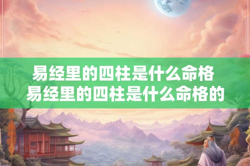 易经里的四柱是什么命格 易经里的四柱是什么命格的人 易经里的四柱是什么命格 易经里的四柱是什么命格的人