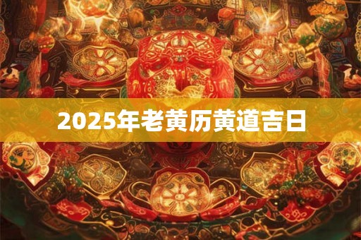 2025年老黄历黄道吉日 2025年老黄历黄道吉日