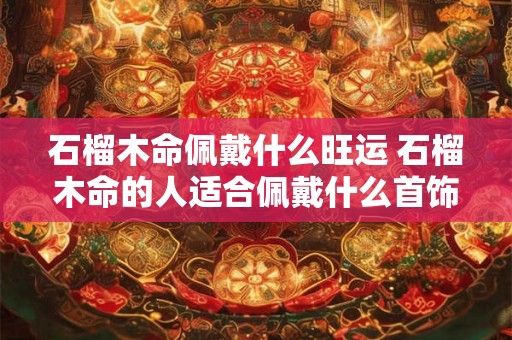 石榴木命佩戴什么旺运 石榴木命的人适合佩戴什么首饰 石榴木命佩戴什么旺运 石榴木命的人适合佩戴什么首饰