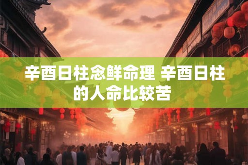辛酉日柱念鲜命理 辛酉日柱的人命比较苦 辛酉日柱念鲜命理 辛酉日柱的人命比较苦