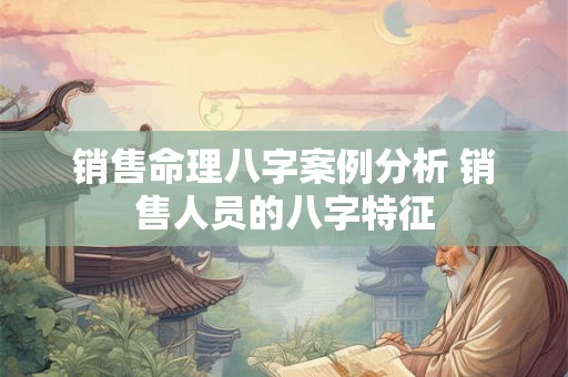 销售命理八字案例分析 销售人员的八字特征 销售命理八字案例分析 销售人员的八字特征
