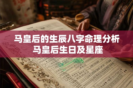 马皇后的生辰八字命理分析 马皇后生日及星座 马皇后的生辰八字命理分析 马皇后生日及星座