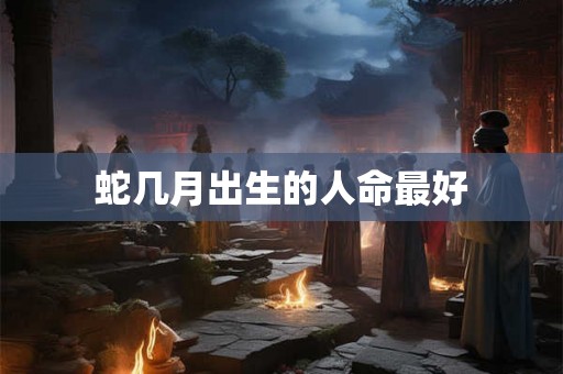 蛇几月出生的人命最好 蛇几月出生的人命最好