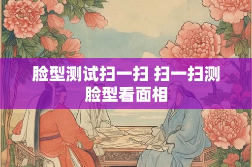 脸型测试扫一扫 扫一扫测脸型看面相 脸型测试扫一扫 扫一扫测脸型看面相
