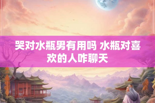 哭对水瓶男有用吗 水瓶对喜欢的人咋聊天