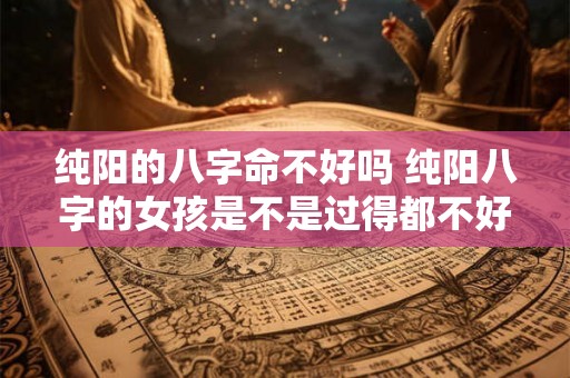 纯阳的八字命不好吗 纯阳八字的女孩是不是过得都不好 纯阳的八字命不好吗 纯阳八字的女孩是不是过得都不好