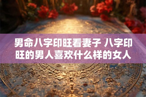 男命八字印旺看妻子 八字印旺的男人喜欢什么样的女人 男命八字印旺看妻子 八字印旺的男人喜欢什么样的女人