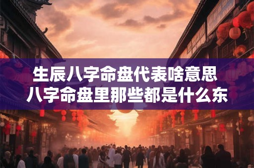 生辰八字命盘代表啥意思 八字命盘里那些都是什么东西 生辰八字命盘代表啥意思 八字命盘里那些都是什么东西