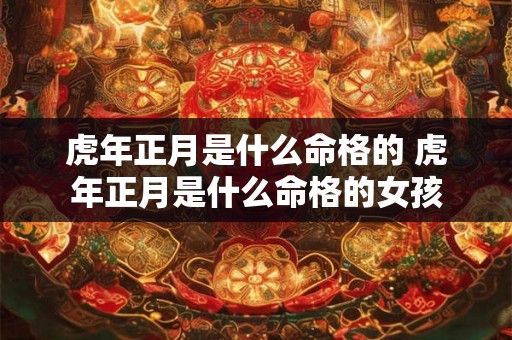 虎年正月是什么命格的 虎年正月是什么命格的女孩 虎年正月是什么命格的 虎年正月是什么命格的女孩