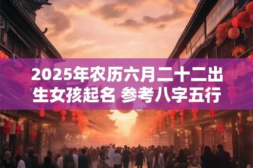 2025年农历六月二十二出生女孩起名 参考八字五行 2025年农历六月二十二出生女孩起名 参考八字五行