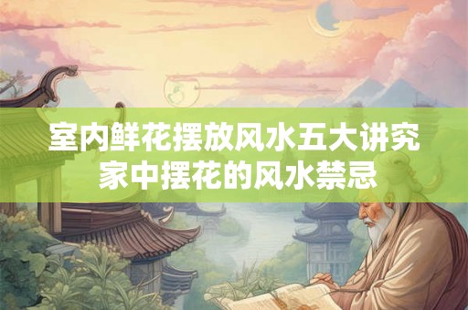 室内鲜花摆放风水五大讲究 家中摆花的风水禁忌 室内鲜花摆放风水五大讲究 家中摆花的风水禁忌
