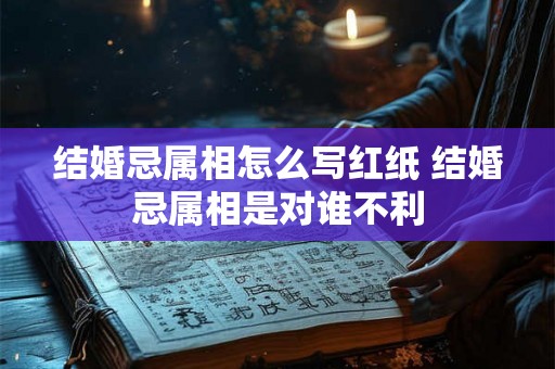 结婚忌属相怎么写红纸 结婚忌属相是对谁不利 结婚忌属相怎么写红纸 结婚忌属相是对谁不利