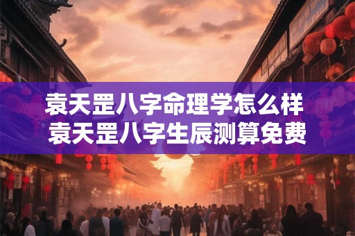 袁天罡八字命理学怎么样 袁天罡八字生辰测算免费