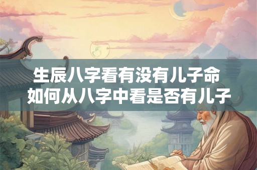 生辰八字看有没有儿子命 如何从八字中看是否有儿子 生辰八字看有没有儿子命 如何从八字中看是否有儿子