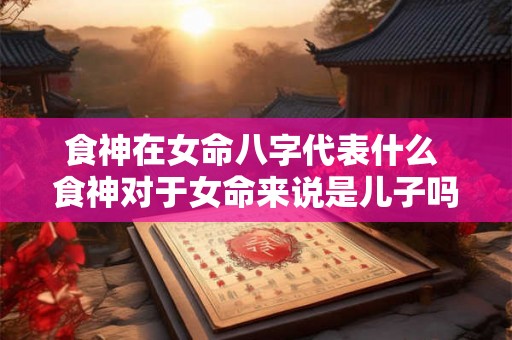 食神在女命八字代表什么 食神对于女命来说是儿子吗 食神在女命八字代表什么 食神对于女命来说是儿子吗